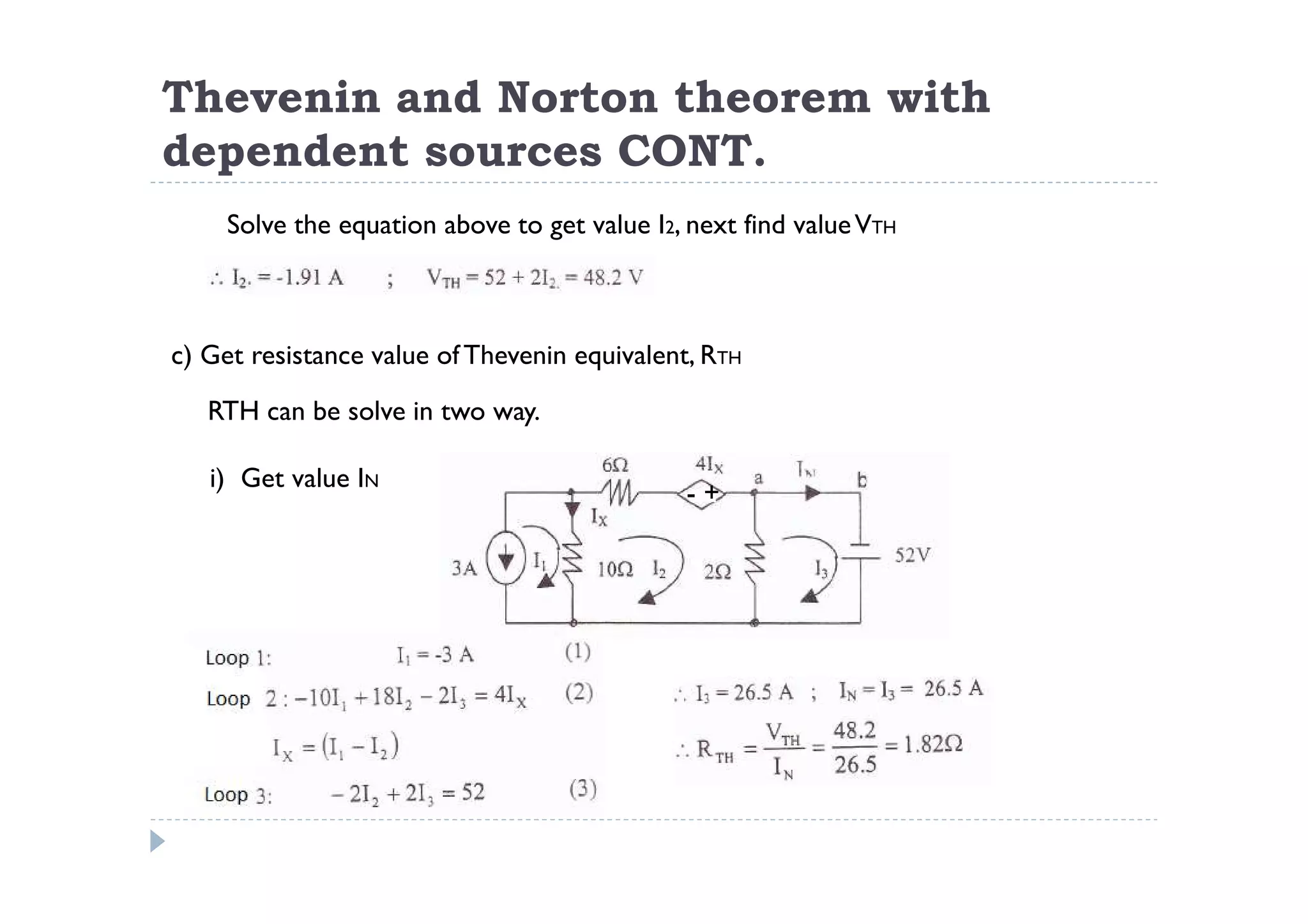 Thevenin and Norton theorem with
dependent sources CONT.
    Solve the equation above to get value I2, next find value VTH



c) Get resistance value of Thevenin equivalent, RTH

   RTH can be solve in two way.

   i) Get value IN
                                              -+
 