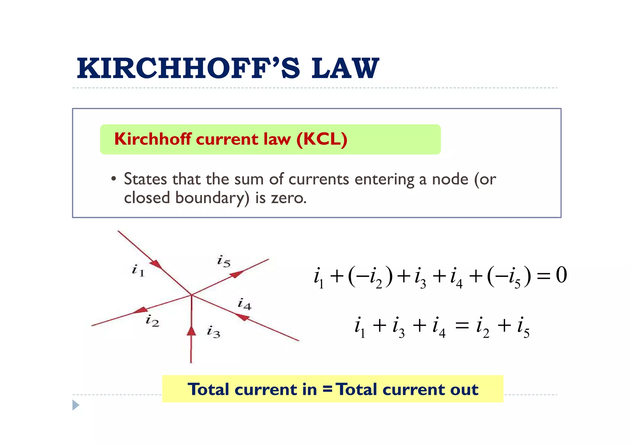 KIRCHHOFF’S LAW

 Kirchhoff current law (KCL)

 • States that the sum of currents entering a node (or
   closed boundary) is zero.



                            i1 + (−i2 ) + i3 + i4 + ( −i5 ) = 0

                                  i1 + i3 + i4 = i2 + i5

           Total current in = Total current out
 