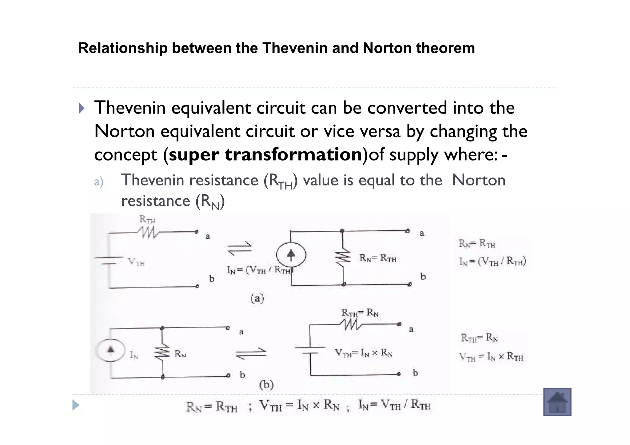 Relationship between the Thevenin and Norton theorem



  Thevenin equivalent circuit can be converted into the
  Norton equivalent circuit or vice versa by changing the
  concept (super transformation)of supply where: -
  a)   Thevenin resistance (RTH) value is equal to the Norton
       resistance (RN)
 