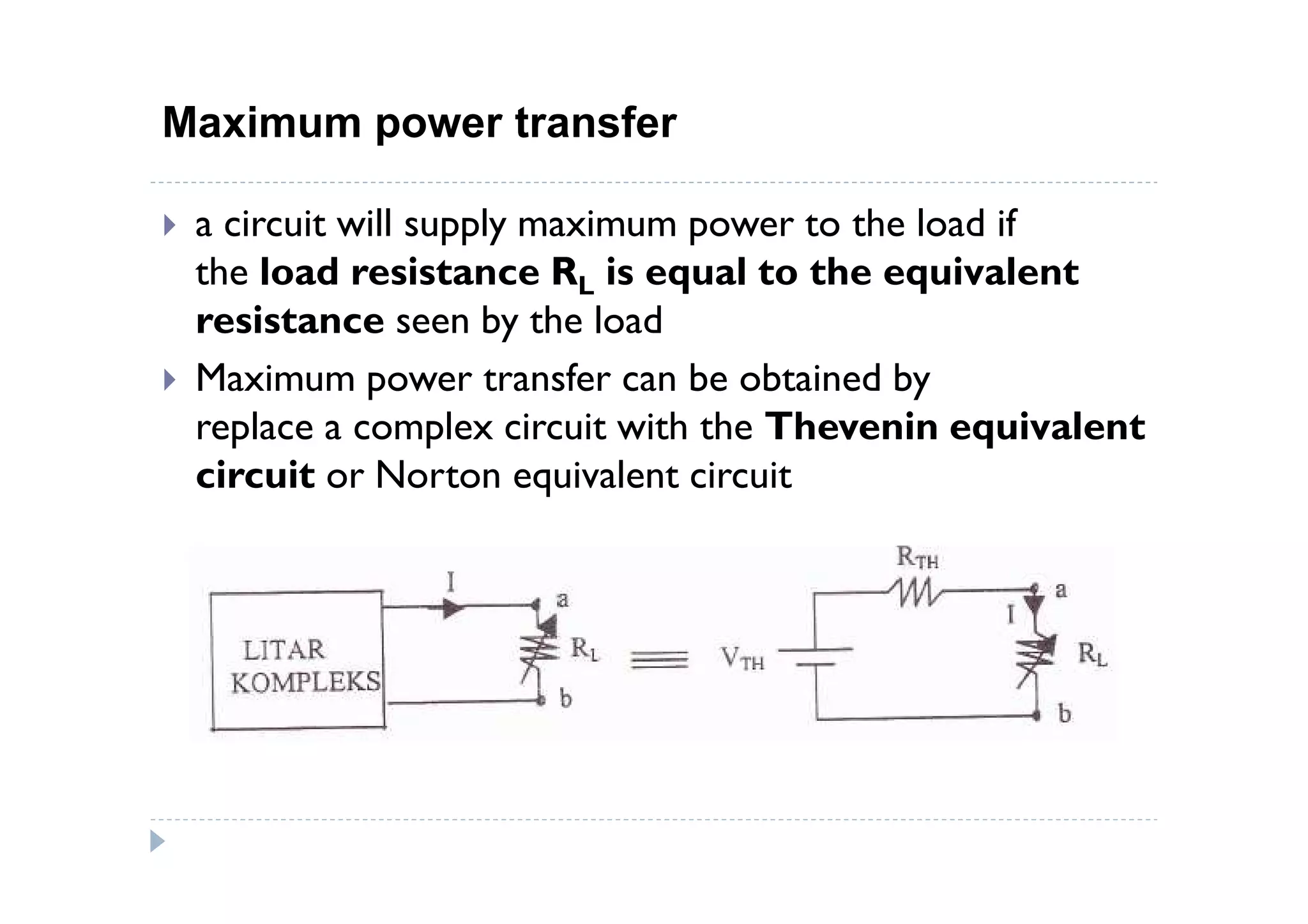 Maximum power transfer

 a circuit will supply maximum power to the load if
 the load resistance RL is equal to the equivalent
 resistance seen by the load
 Maximum power transfer can be obtained by
 replace a complex circuit with the Thevenin equivalent
 circuit or Norton equivalent circuit
 