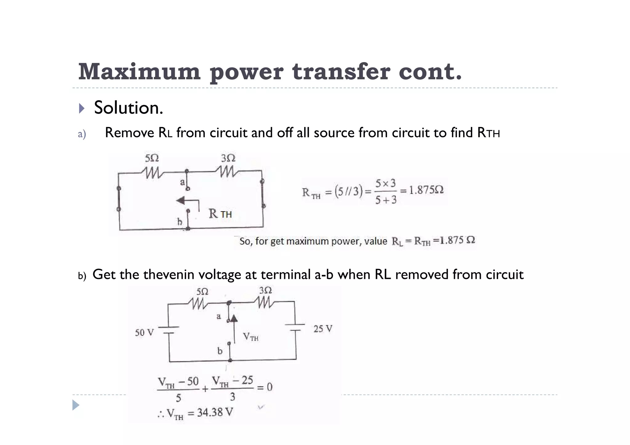 Maximum power transfer cont.
     Solution.
a)     Remove RL from circuit and off all source from circuit to find RTH




b)   Get the thevenin voltage at terminal a-b when RL removed from circuit
 