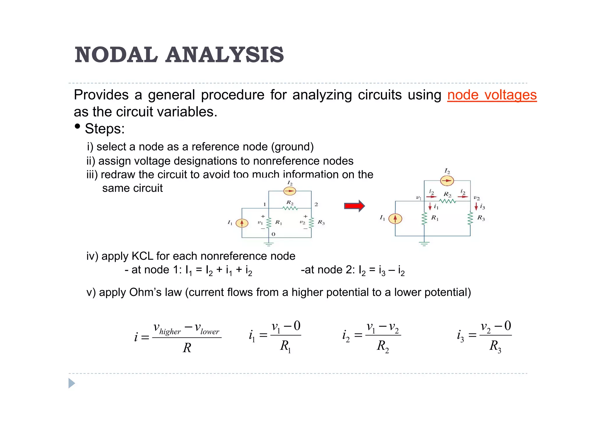 NODAL ANALYSIS
Provides a general procedure for analyzing circuits using node voltages
as the circuit variables.
• Steps:
 i) select a node as a reference node (ground)
 ii) assign voltage designations to nonreference nodes
 iii) redraw the circuit to avoid too much information on the
      same circuit




 iv) apply KCL for each nonreference node
         - at node 1: I1 = I2 + i1 + i2   -at node 2: I2 = i3 – i2
 v) apply Ohm’s law (current flows from a higher potential to a lower potential)


               vhigher − vlower          v1 − 0              v1 − v2                v2 − 0
          i=                      i1 =                i2 =                   i3 =
                      R                    R1                  R2                     R3
 