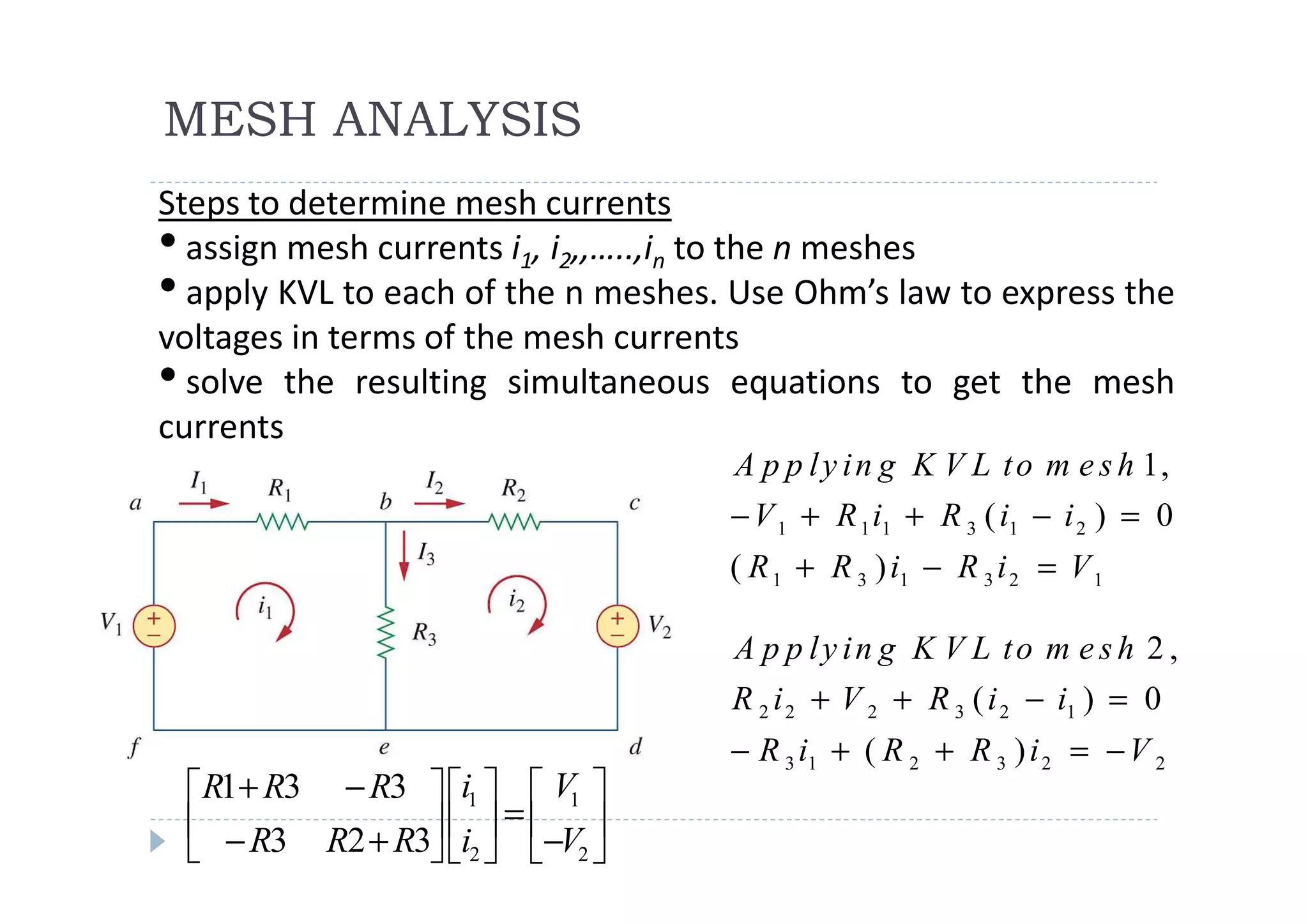 MESH ANALYSIS
Steps to determine mesh currents
• assign mesh currents i1, i2,,…..,in to the n meshes
• apply KVL to each of the n meshes. Use Ohm’s law to express the
voltages in terms of the mesh currents
• solve the resulting simultaneous equations to get the mesh
currents
                                    A p p l y i n g K V L t o m e s h 1,
                                    − V 1 + R 1 i1 + R 3 ( i1 − i 2 ) = 0
                                    ( R 1 + R 3 ) i1 − R 3 i 2 = V 1

                                    A p p ly in g K V L to m e s h 2 ,
                                    R 2 i 2 + V 2 + R 3 ( i 2 − i1 ) = 0
                                    − R 3 i1 + ( R 2 + R 3 ) i 2 = − V 2
 R1+ R3 − R3  i1   V1 
  − R3 R2 + R3 i  = −V 
               2  2
 