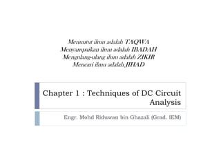 Menuntut ilmu adalah TAQWA
    Menyampaikan ilmu adalah IBADAH
    Mengulang-ulang ilmu adalah ZIKIR
       Mencari ilmu adalah JIHAD



Chapter 1 : Techniques of DC Circuit
                           Analysis
     Engr. Mohd Riduwan bin Ghazali (Grad. IEM)
 