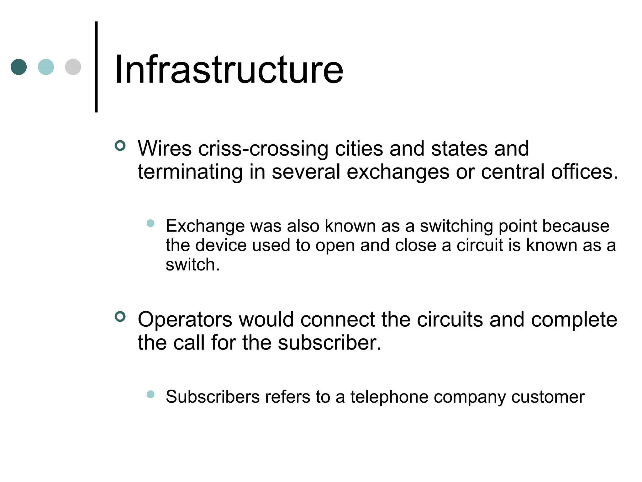 Infrastructure
 Wires criss-crossing cities and states and
terminating in several exchanges or central offices.
 Exchange was also known as a switching point because
the device used to open and close a circuit is known as a
switch.
 Operators would connect the circuits and complete
the call for the subscriber.
 Subscribers refers to a telephone company customer
 