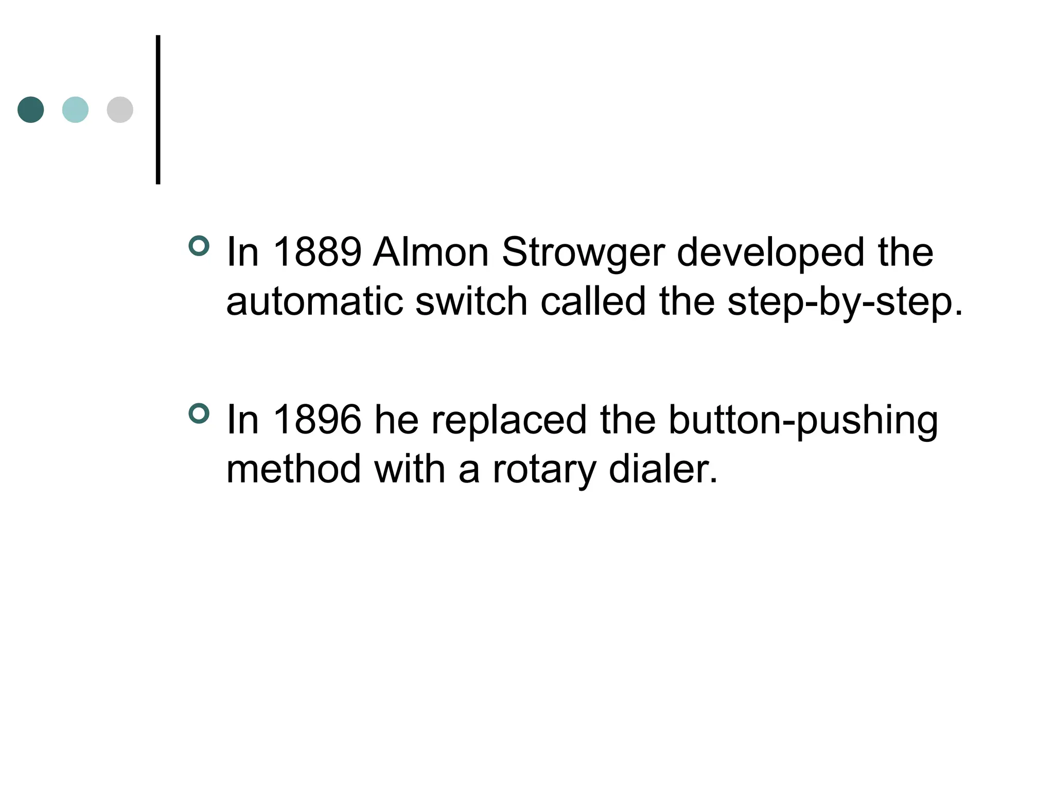  In 1889 Almon Strowger developed the
automatic switch called the step-by-step.
 In 1896 he replaced the button-pushing
method with a rotary dialer.
 