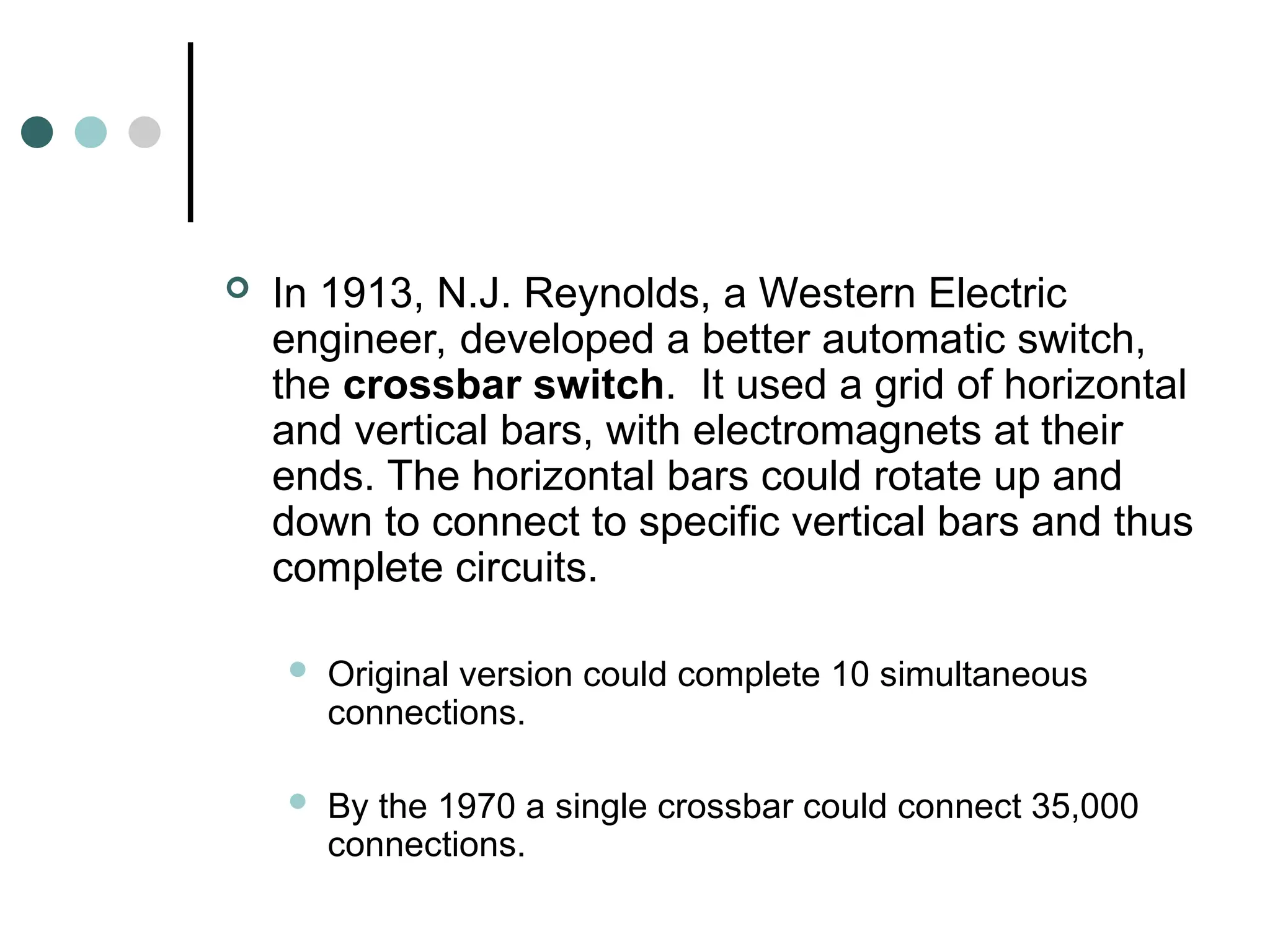  In 1913, N.J. Reynolds, a Western Electric
engineer, developed a better automatic switch,
the crossbar switch. It used a grid of horizontal
and vertical bars, with electromagnets at their
ends. The horizontal bars could rotate up and
down to connect to specific vertical bars and thus
complete circuits.
 Original version could complete 10 simultaneous
connections.
 By the 1970 a single crossbar could connect 35,000
connections.
 