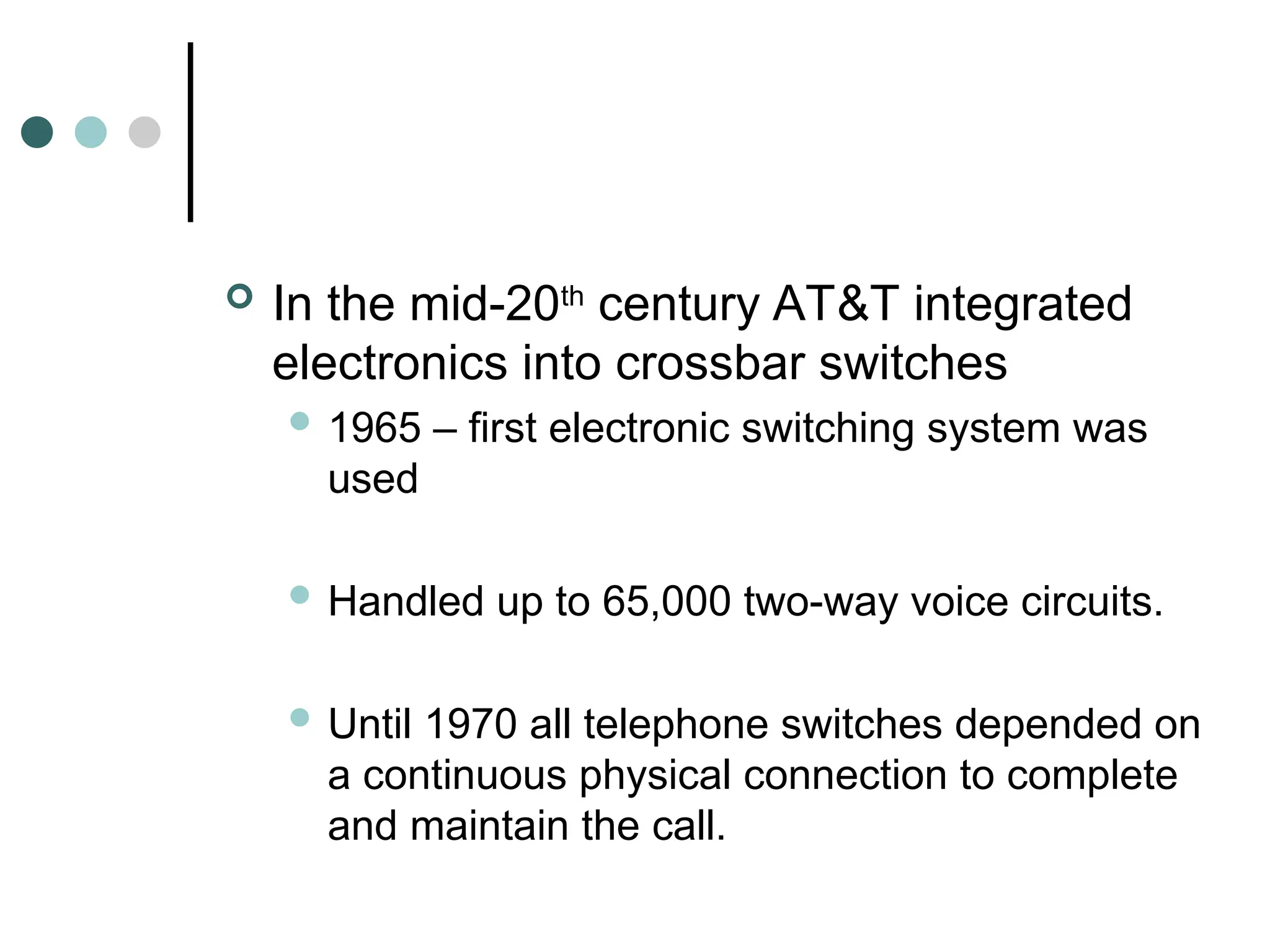  In the mid-20th
century AT&T integrated
electronics into crossbar switches
 1965 – first electronic switching system was
used
 Handled up to 65,000 two-way voice circuits.
 Until 1970 all telephone switches depended on
a continuous physical connection to complete
and maintain the call.
 