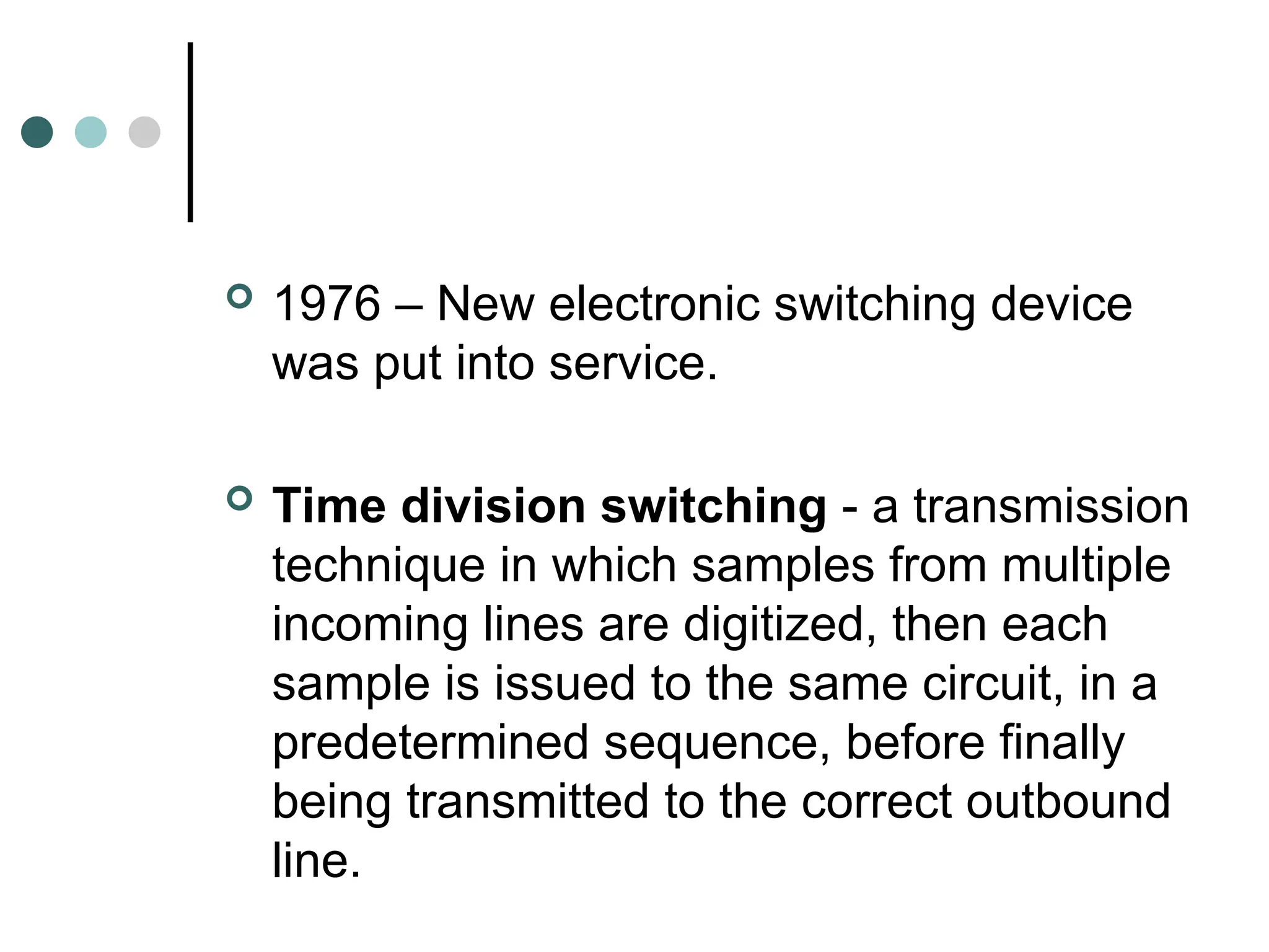  1976 – New electronic switching device
was put into service.
 Time division switching - a transmission
technique in which samples from multiple
incoming lines are digitized, then each
sample is issued to the same circuit, in a
predetermined sequence, before finally
being transmitted to the correct outbound
line.
 