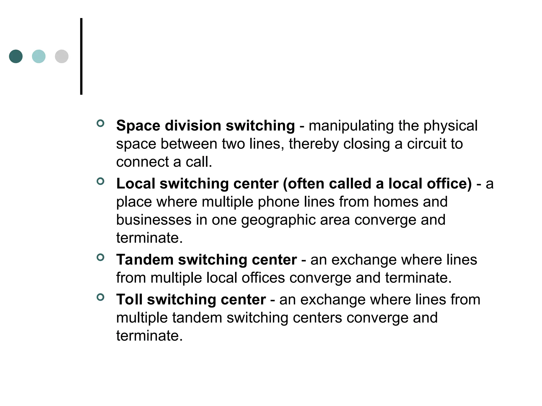  Space division switching - manipulating the physical
space between two lines, thereby closing a circuit to
connect a call.
 Local switching center (often called a local office) - a
place where multiple phone lines from homes and
businesses in one geographic area converge and
terminate.
 Tandem switching center - an exchange where lines
from multiple local offices converge and terminate.
 Toll switching center - an exchange where lines from
multiple tandem switching centers converge and
terminate.
 