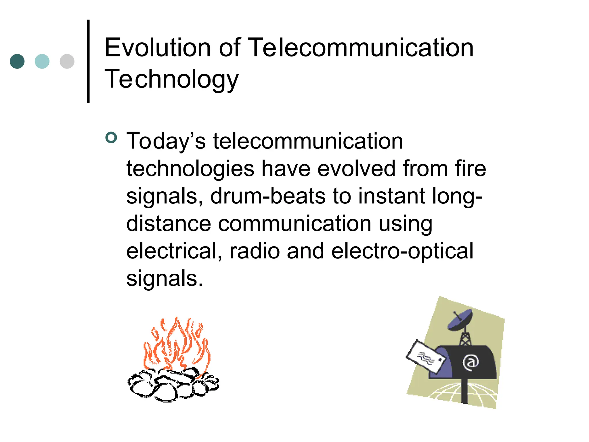 Evolution of Telecommunication
Technology
 Today’s telecommunication
technologies have evolved from fire
signals, drum-beats to instant long-
distance communication using
electrical, radio and electro-optical
signals.
 