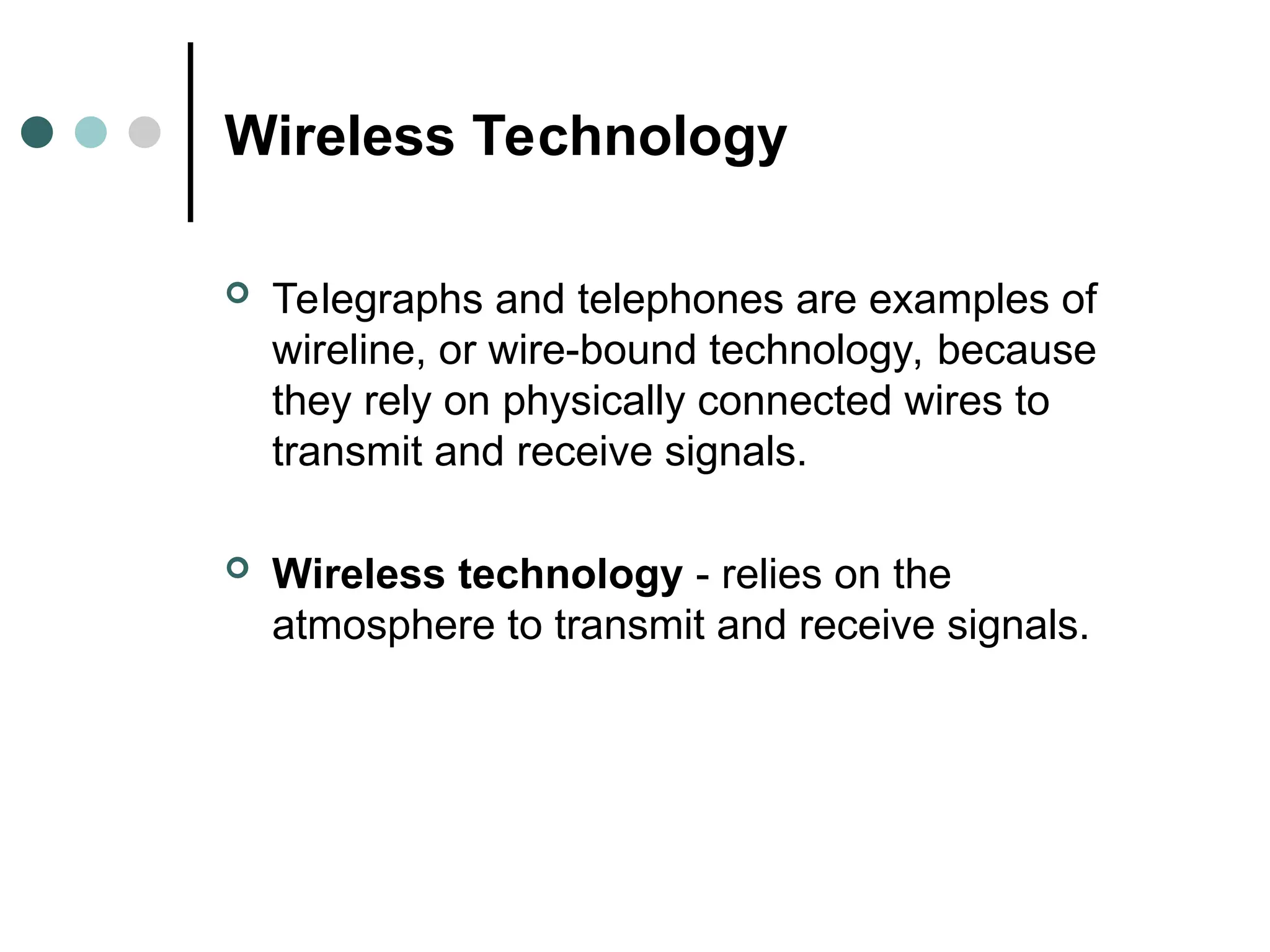 Wireless Technology
 Telegraphs and telephones are examples of
wireline, or wire-bound technology, because
they rely on physically connected wires to
transmit and receive signals.
 Wireless technology - relies on the
atmosphere to transmit and receive signals.
 