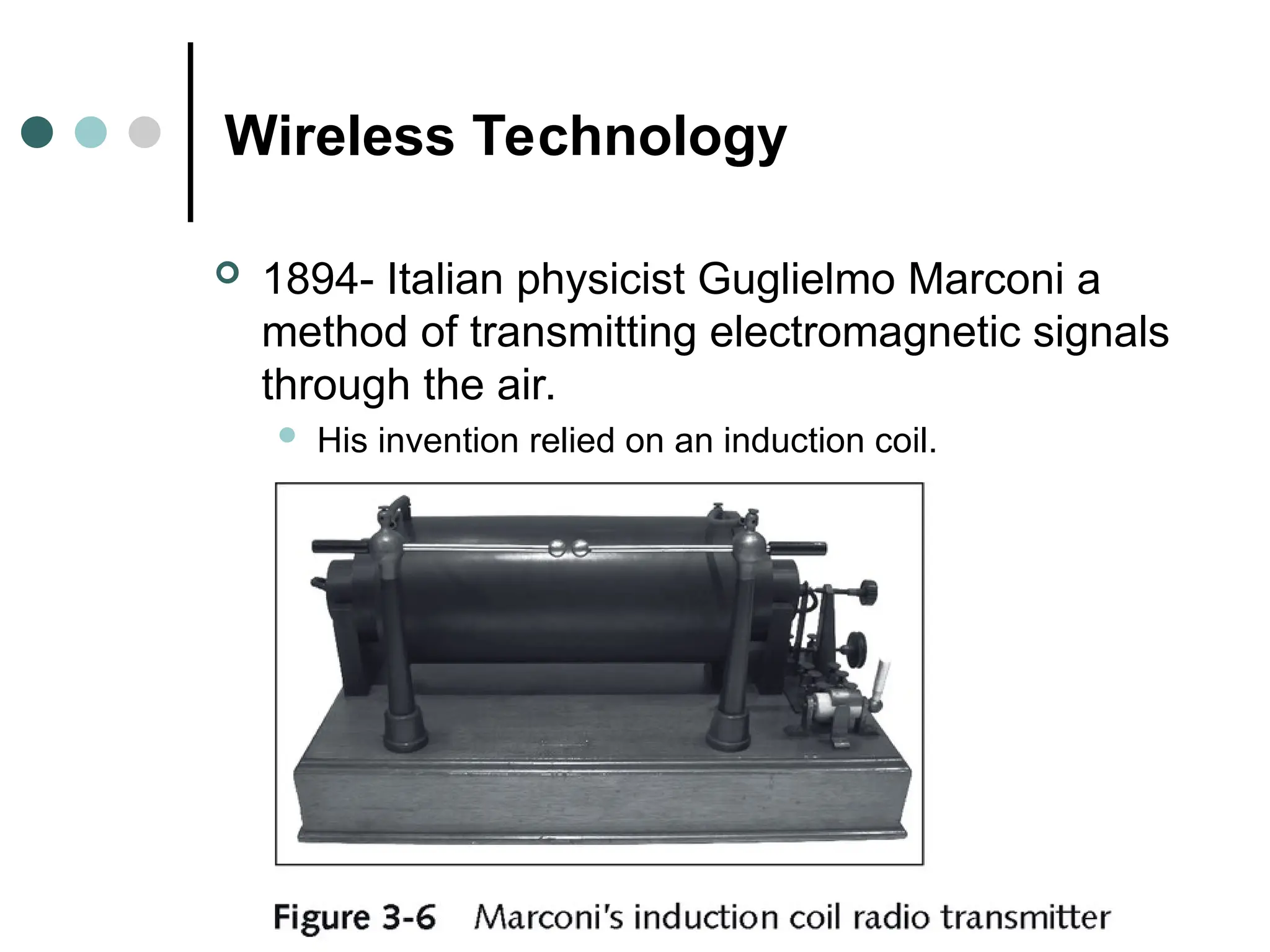 Wireless Technology
 1894- Italian physicist Guglielmo Marconi a
method of transmitting electromagnetic signals
through the air.
 His invention relied on an induction coil.
 