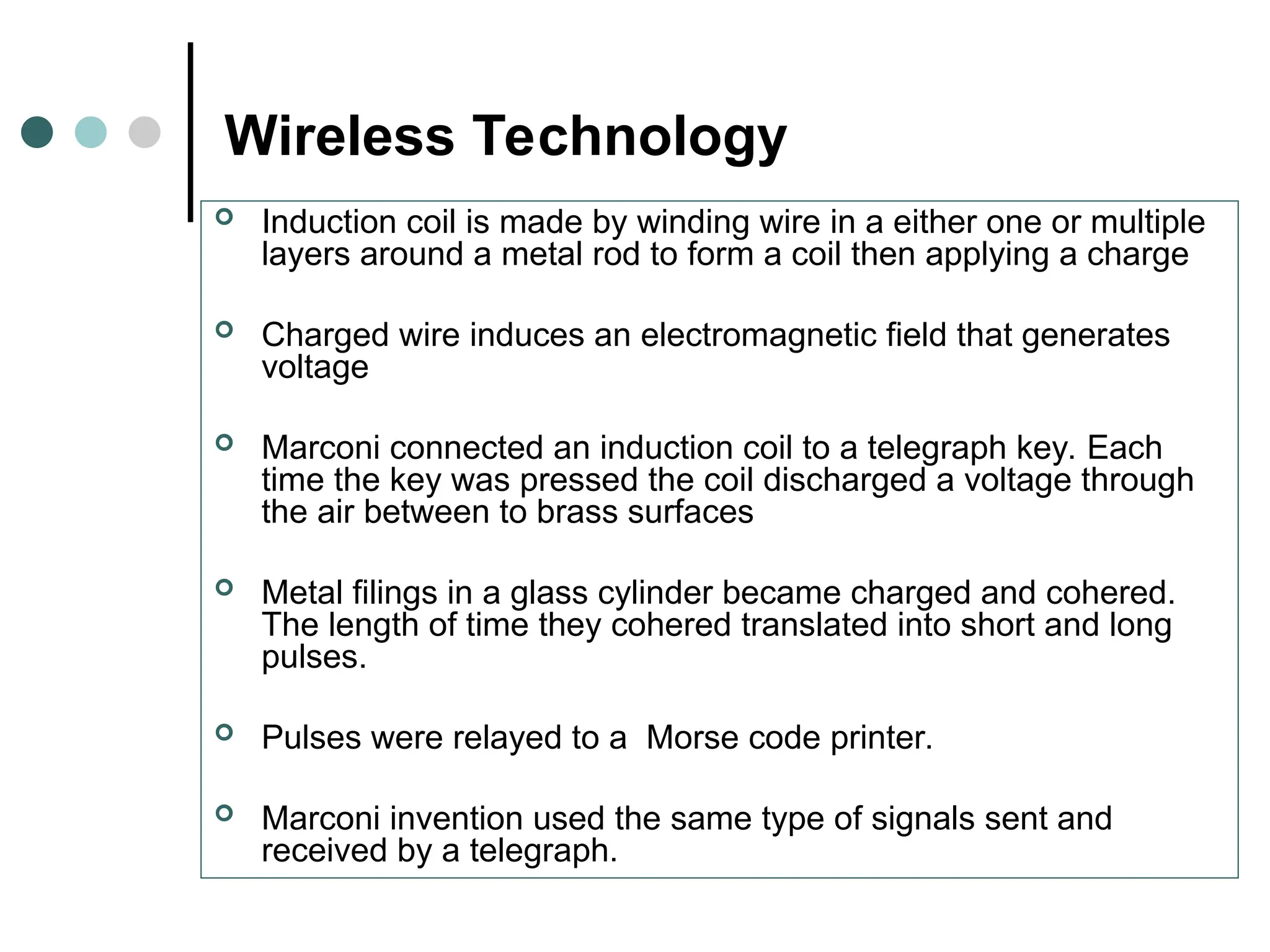 Wireless Technology
 Induction coil is made by winding wire in a either one or multiple
layers around a metal rod to form a coil then applying a charge
 Charged wire induces an electromagnetic field that generates
voltage
 Marconi connected an induction coil to a telegraph key. Each
time the key was pressed the coil discharged a voltage through
the air between to brass surfaces
 Metal filings in a glass cylinder became charged and cohered.
The length of time they cohered translated into short and long
pulses.
 Pulses were relayed to a Morse code printer.
 Marconi invention used the same type of signals sent and
received by a telegraph.
 