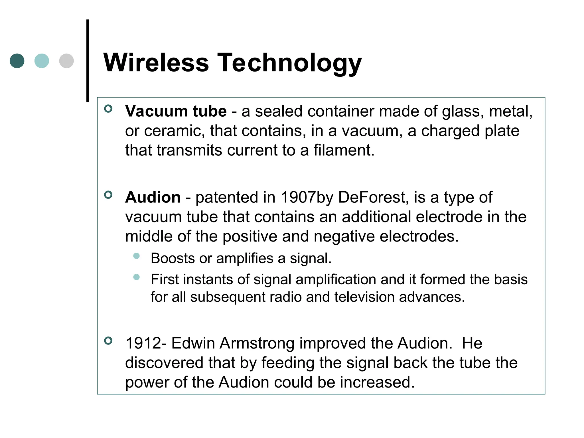 Wireless Technology
 Vacuum tube - a sealed container made of glass, metal,
or ceramic, that contains, in a vacuum, a charged plate
that transmits current to a filament.
 Audion - patented in 1907by DeForest, is a type of
vacuum tube that contains an additional electrode in the
middle of the positive and negative electrodes.
 Boosts or amplifies a signal.
 First instants of signal amplification and it formed the basis
for all subsequent radio and television advances.
 1912- Edwin Armstrong improved the Audion. He
discovered that by feeding the signal back the tube the
power of the Audion could be increased.
 