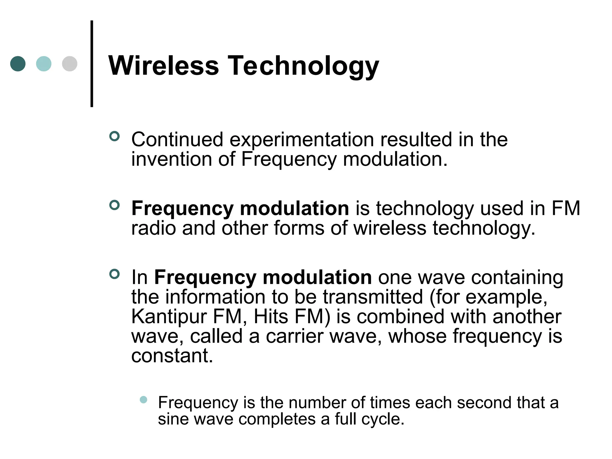 Wireless Technology
 Continued experimentation resulted in the
invention of Frequency modulation.
 Frequency modulation is technology used in FM
radio and other forms of wireless technology.
 In Frequency modulation one wave containing
the information to be transmitted (for example,
Kantipur FM, Hits FM) is combined with another
wave, called a carrier wave, whose frequency is
constant.
 Frequency is the number of times each second that a
sine wave completes a full cycle.
 