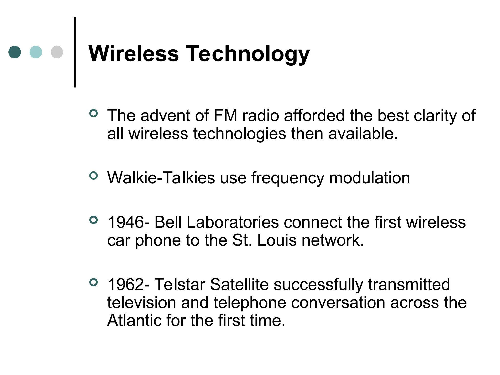 Wireless Technology
 The advent of FM radio afforded the best clarity of
all wireless technologies then available.
 Walkie-Talkies use frequency modulation
 1946- Bell Laboratories connect the first wireless
car phone to the St. Louis network.
 1962- Telstar Satellite successfully transmitted
television and telephone conversation across the
Atlantic for the first time.
 