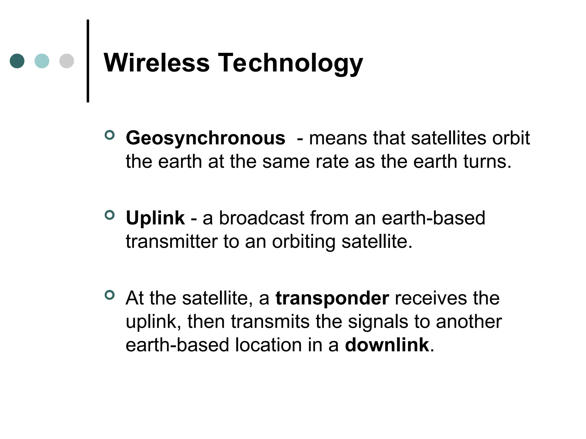 Wireless Technology
 Geosynchronous - means that satellites orbit
the earth at the same rate as the earth turns.
 Uplink - a broadcast from an earth-based
transmitter to an orbiting satellite.
 At the satellite, a transponder receives the
uplink, then transmits the signals to another
earth-based location in a downlink.
 