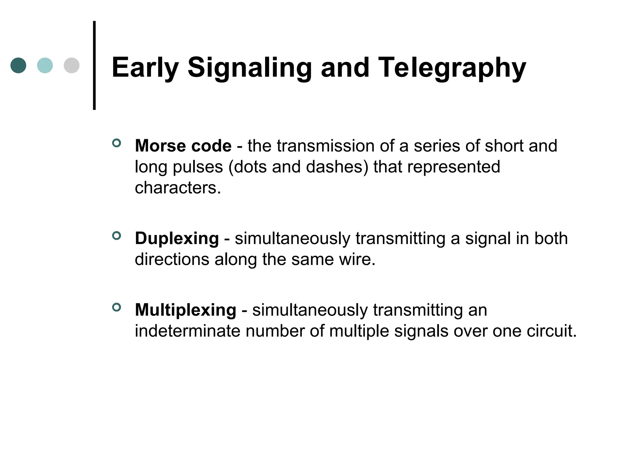Early Signaling and Telegraphy
 Morse code - the transmission of a series of short and
long pulses (dots and dashes) that represented
characters.
 Duplexing - simultaneously transmitting a signal in both
directions along the same wire.
 Multiplexing - simultaneously transmitting an
indeterminate number of multiple signals over one circuit.
 