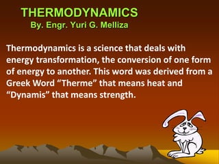THERMODYNAMICS
By. Engr. Yuri G. Melliza
Thermodynamics is a science that deals with
energy transformation, the conversion of one form
of energy to another. This word was derived from a
Greek Word “Therme” that means heat and
“Dynamis” that means strength.
 