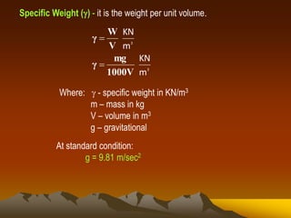 Specific Weight () - it is the weight per unit volume.
3
3
m
KN
m
KN
1000V
mg
γ
V
W
γ


Where:  - specific weight in KN/m3
m – mass in kg
V – volume in m3
g – gravitational
At standard condition:
g = 9.81 m/sec2
 