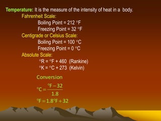 Temperature: It is the measure of the intensity of heat in a body.
Fahrenheit Scale:
Boiling Point = 212 F
Freezing Point = 32 F
Centigrade or Celsius Scale:
Boiling Point = 100 C
Freezing Point = 0 C
Absolute Scale:
R = F + 460 (Rankine)
K = C + 273 (Kelvin)
32F8.1F
8.1
32F
C
Conversion



 