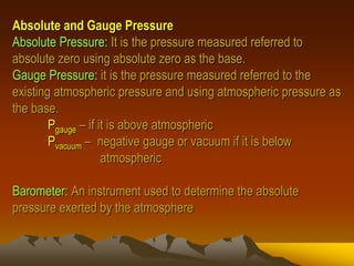 Absolute and Gauge Pressure
Absolute Pressure: It is the pressure measured referred to
absolute zero using absolute zero as the base.
Gauge Pressure: it is the pressure measured referred to the
existing atmospheric pressure and using atmospheric pressure as
the base.
Pgauge – if it is above atmospheric
Pvacuum – negative gauge or vacuum if it is below
atmospheric
Barometer: An instrument used to determine the absolute
pressure exerted by the atmosphere
 