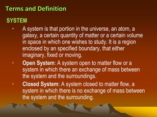 Terms and Definition
• A system is that portion in the universe, an atom, a
galaxy, a certain quantity of matter or a certain volume
in space in which one wishes to study. It is a region
enclosed by an specified boundary, that either
imaginary, fixed or moving.
• Open System: A system open to matter flow or a
system in which there an exchange of mass between
the system and the surroundings.
• Closed System: A system closed to matter flow, a
system in which there is no exchange of mass between
the system and the surrounding.
SYSTEM
 