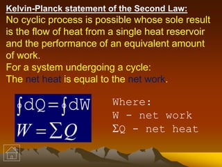 Kelvin-Planck statement of the Second Law:
No cyclic process is possible whose sole result
is the flow of heat from a single heat reservoir
and the performance of an equivalent amount
of work.
For a system undergoing a cycle:
The net heat is equal to the net work.
QW 
  dWdQ Where:
W - net work
Q - net heat
 