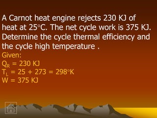 A Carnot heat engine rejects 230 KJ of
heat at 25C. The net cycle work is 375 KJ.
Determine the cycle thermal efficiency and
the cycle high temperature .
Given:
QR = 230 KJ
TL = 25 + 273 = 298K
W = 375 KJ
 