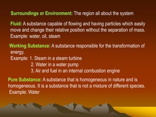 Surroundings or Environment: The region all about the system
Fluid: A substance capable of flowing and having particles which easily
move and change their relative position without the separation of mass.
Example: water, oil, steam
Working Substance: A substance responsible for the transformation of
energy.
Example: 1. Steam in a steam turbine
2. Water in a water pump
3. Air and fuel in an internal combustion engine
Pure Substance: A substance that is homogeneous in nature and is
homogeneous. It is a substance that is not a mixture of different species.
Example: Water
 