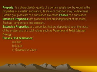 Property: Is a characteristic quality of a certain substance. by knowing the
properties of a certain substance, its state or condition may be determine.
Certain group of state of a substance are called Phases of a substance.
Intensive Properties: are properties that are independent of the mass.
Such as temperature and pressure.
Extensive Properties: are properties that are dependent upon the mass
of the system and are total values such as Volume and Total Internal
Energy.
Phases Of A Substance:
a) Solid
b) Liquid
c) Gaseous or Vapor
 