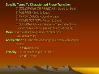 Specific Terms To Characterized Phase Transition
1) SOLIDIFYING OR FREEZING - Liquid to Solid
2) MELTING - Solid to Liquid
3) VAPORIZATION - Liquid to Vapor
4) CONDENSATION - Vapor to Liquid
5) SUBLIMATION - a change from solid directly to
vapor phase without passing the liquid phase.
Mass : It is the absolute quantity of matter in it.
m - mass in kg
Acceleration : it is the rate of change of velocity with respect
to time t.
a = dv/dt m/sec2
Velocity: It is the distance per unit time.
v = d/t m/sec
 