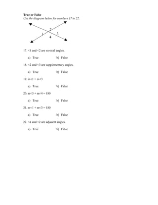 True or False
Use the diagram below for numbers 17 to 22.


                     2
              1            3
                     4


17. <1 and <2 are vertical angles.

   a) True                 b) False

18. <2 and <3 are supplementary angles.

   a) True                 b) False

19. m<1 = m<3

   a) True                 b) False

20. m<3 + m<4 = 180

   a) True                 b) False

21. m<1 + m<3 = 180

   a) True                 b) False

22. <4 and <2 are adjacent angles.

   a) True                 b) False
 