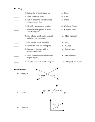 Matching

_____        23. Points that lie on the same line                a. Point
_____        24. Lines that never cross                          b. Line
_____        25. Part of a line that consists of one             c. Plane
                 endpoint and a line

_____        26. Identifies a position or location               d. Collinear Points
_____        27. Consists of two points on a line                e. Coplanar Points
                 called endpoints

_____        28. Has infinite length and is a straight             a. LLine Segment
                 path between two points

_____        29. Has infinite length and width                     b. RRay
_____        30. Points that lie in the same plane                 c. AAngle
_____        31. Formed by two rays with a                         d. IIntersections
                 common endpoint

_____        32. Lines that intersect to form ninety               e. PParallel Lines
                 degree angles

_____        33. Two lines cross at exactly one point              a. PPerpendicular Lines



Free Response

   34. Solve for x.
                                3x - 40                2x - 10




                                       6w - 10           6w + 10
   35. Solve for w.




                                                       4z - 10
   36. Solve for z.                                         z
 