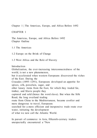 Chapter 1 | The Americas, Europe, and Africa Before 1492
CHAPTER 1
The Americas, Europe, and Africa Before 1492
Chapter Outline
1.1 The Americas
1.2 Europe on the Brink of Change
1.3 West Africa and the Role of Slavery
Introduction
Globalization, the ever-increasing interconnectedness of the
world, is not a new phenomenon,
but it accelerated when western Europeans discovered the riches
of the East. During the
Crusades (1095–1291), Europeans developed an appetite for
spices, silk, porcelain, sugar, and
other luxury items from the East, for which they traded fur,
timber, and Slavic people they
captured and sold (hence the word slave). But when the Silk
Road, the long overland trading
route from China to the Mediterranean, became costlier and
more dangerous to travel, Europeans
searched for a more efficient and inexpensive trade route over
water, initiating the development
of what we now call the Atlantic World.
In pursuit of commerce in Asia, fifteenth-century traders
unexpectedly encountered a “New
 