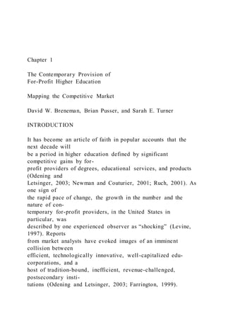 Chapter 1
The Contemporary Provision of
For-Profit Higher Education
Mapping the Competitive Market
David W. Breneman, Brian Pusser, and Sarah E. Turner
INTRODUCTION
It has become an article of faith in popular accounts that the
next decade will
be a period in higher education defined by significant
competitive gains by for-
profit providers of degrees, educational services, and products
(Odening and
Letsinger, 2003; Newman and Couturier, 2001; Ruch, 2001). As
one sign of
the rapid pace of change, the growth in the number and the
nature of con-
temporary for-profit providers, in the United States in
particular, was
described by one experienced observer as “shocking” (Levine,
1997). Reports
from market analysts have evoked images of an imminent
collision between
efficient, technologically innovative, well-capitalized edu-
corporations, and a
host of tradition-bound, inefficient, revenue-challenged,
postsecondary insti-
tutions (Odening and Letsinger, 2003; Farrington, 1999).
 