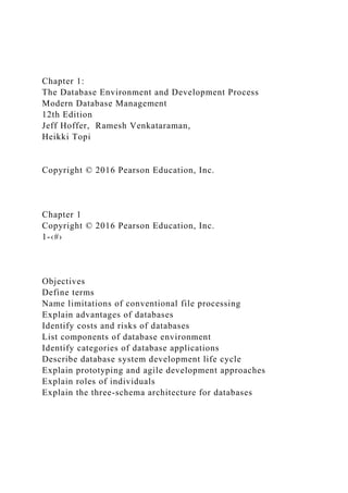 Chapter 1:
The Database Environment and Development Process
Modern Database Management
12th Edition
Jeff Hoffer, Ramesh Venkataraman,
Heikki Topi
Copyright © 2016 Pearson Education, Inc.
Chapter 1
Copyright © 2016 Pearson Education, Inc.
1-‹#›
Objectives
Define terms
Name limitations of conventional file processing
Explain advantages of databases
Identify costs and risks of databases
List components of database environment
Identify categories of database applications
Describe database system development life cycle
Explain prototyping and agile development approaches
Explain roles of individuals
Explain the three-schema architecture for databases
 
