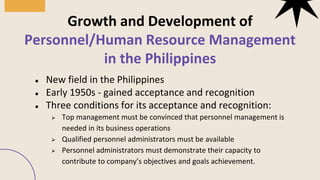 ● New field in the Philippines
● Early 1950s - gained acceptance and recognition
● Three conditions for its acceptance and recognition:
➢ Top management must be convinced that personnel management is
needed in its business operations
➢ Qualified personnel administrators must be available
➢ Personnel administrators must demonstrate their capacity to
contribute to company’s objectives and goals achievement.
Growth and Development of
Personnel/Human Resource Management
in the Philippines
01
03
 