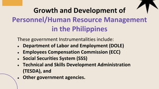 These government Instrumentalities include:
● Department of Labor and Employment (DOLE)
● Employees Compensation Commission (ECC)
● Social Securities System (SSS)
● Technical and Skills Development Administration
(TESDA), and
● Other government agencies.
Growth and Development of
Personnel/Human Resource Management
in the Philippines
01
03
 