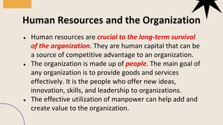 ● Human resources are crucial to the long-term survival
of the organization. They are human capital that can be
a source of competitive advantage to an organization.
● The organization is made up of people. The main goal of
any organization is to provide goods and services
effectively. It is the people who offer new ideas,
innovation, skills, and leadership to organizations.
● The effective utilization of manpower can help add and
create value to the organization.
Human Resources and the Organization
 