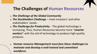 1. The Challenge of the Global Community
2. The Stockholders Challenge – meet investors’ and other
stakeholders’ needs.
3. The Challenge for Productivity – The global technology is
increasing. Thus, Human Resources become more “smarter
workers” with the aid of technology to produce high-quality
products.
● Human resource Management must face these challenges to
motivate and develop a well-trained and committed
workforce.
The Challenges of Human Resources
 