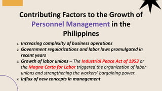 1. Increasing complexity of business operations
2. Government regularizations and labor laws promulgated in
recent years
3. Growth of labor unions – The Industrial Peace Act of 1953 or
the Magna Carta for Labor triggered the organization of labor
unions and strengthening the workers’ bargaining power.
4. Influx of new concepts in management
Contributing Factors to the Growth of
Personnel Management in the
Philippines
 