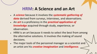 HRM: A Science and an Art
● A science because it involves the systematic gathering of
data derived from surveys, interviews, and observations.
● An art is a proficiency in the practical application of
knowledge acquired through study, experience, or
observation.
● HRM is an art because it needs to select the best from among
the alternative solutions. It involves the making of sound
decisions.
● The major tools of the personnel manager as a scientist and
an artist are his creative imagination and intelligence.
 