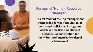 Personnel/Human Resource
Manager
is a member of the top management
responsible for the formulation of
personnel policies and programs
which will facilitate an efficient
personnel administration for
individual and organizational goal
achievement.
 