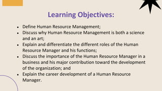 ● Define Human Resource Management;
● Discuss why Human Resource Management is both a science
and an art;
● Explain and differentiate the different roles of the Human
Resource Manager and his functions;
● Discuss the importance of the Human Resource Manager in a
business and his major contribution toward the development
of the organization; and
● Explain the career development of a Human Resource
Manager.
Learning Objectives:
 