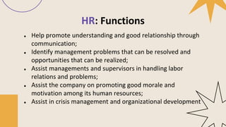 HR: Functions
● Help promote understanding and good relationship through
communication;
● Identify management problems that can be resolved and
opportunities that can be realized;
● Assist managements and supervisors in handling labor
relations and problems;
● Assist the company on promoting good morale and
motivation among its human resources;
● Assist in crisis management and organizational development
 