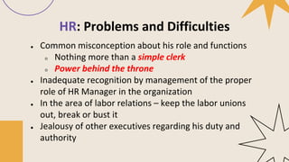 HR: Problems and Difficulties
● Common misconception about his role and functions
○ Nothing more than a simple clerk
○ Power behind the throne
● Inadequate recognition by management of the proper
role of HR Manager in the organization
● In the area of labor relations – keep the labor unions
out, break or bust it
● Jealousy of other executives regarding his duty and
authority
 