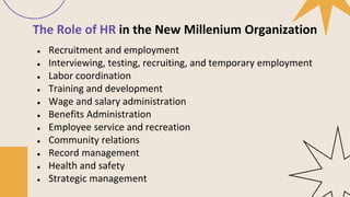The Role of HR in the New Millenium Organization
● Recruitment and employment
● Interviewing, testing, recruiting, and temporary employment
● Labor coordination
● Training and development
● Wage and salary administration
● Benefits Administration
● Employee service and recreation
● Community relations
● Record management
● Health and safety
● Strategic management
 