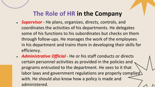 The Role of HR in the Company
● Supervisor - He plans, organizes, directs, controls, and
coordinates the activities of his departments. He delegates
some of his functions to his subordinates but checks on them
through follow-ups. He manages the work of the employees
in his department and trains them in developing their skills for
efficiency.
● Administrative Official - He or his staff conducts or directs
certain personnel activities as provided in the policies and
programs entrusted to the department. He sees to it that
labor laws and government regulations are properly complied
with. He should also know how a policy is made and
administered.
 